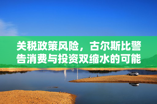 关税政策风险，古尔斯比警告消费与投资双缩水的可能性