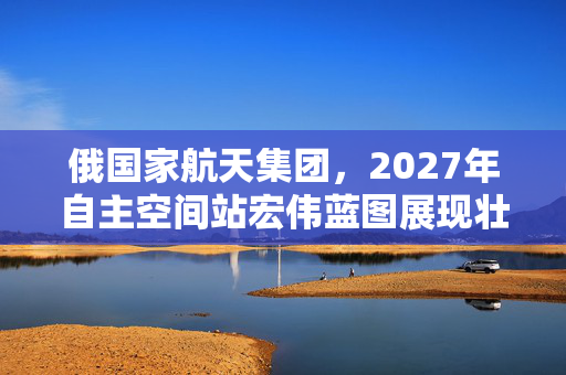 俄国家航天集团，2027年自主空间站宏伟蓝图展现壮志雄心