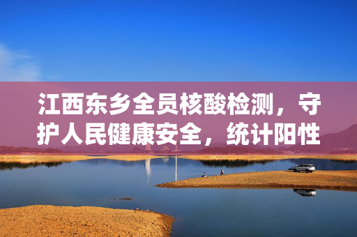 江西东乡全员核酸检测，守护人民健康安全，统计阳性感染率