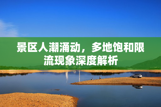 景区人潮涌动，多地饱和限流现象深度解析