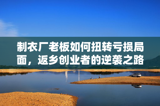 制衣厂老板如何扭转亏损局面，返乡创业者的逆袭之路