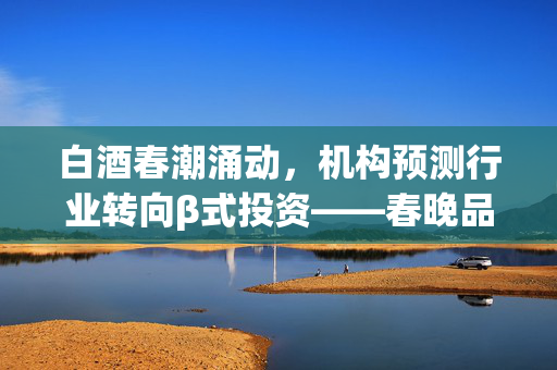 白酒春潮涌动，机构预测行业转向β式投资——春晚品牌霸屏背后的市场新趋势