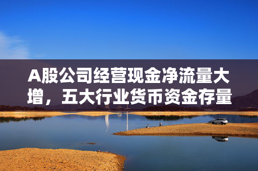 A股公司经营现金净流量大增，五大行业货币资金存量破万亿元，优质股净利含金量亮眼