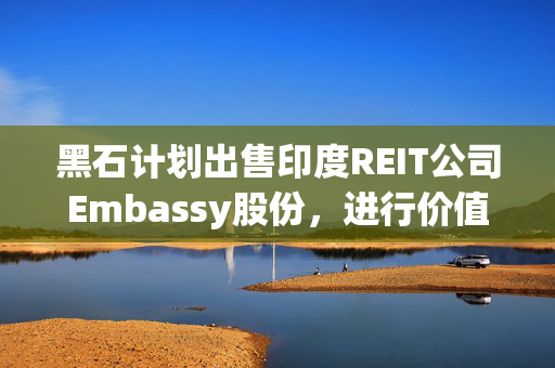黑石计划出售印度REIT公司Embassy股份，进行价值4.8亿美元的资产调整