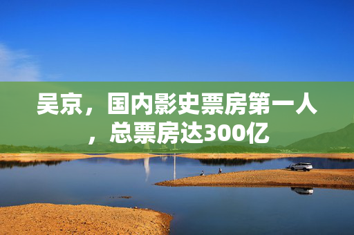 吴京，国内影史票房第一人，总票房达300亿