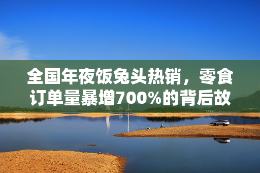 全国年夜饭兔头热销，零食订单量暴增700%的背后故事