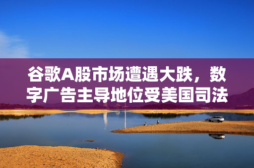 谷歌A股市场遭遇大跌，数字广告主导地位受美国司法部挑战