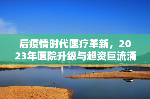 后疫情时代医疗革新，2023年医院升级与超资巨流涌动