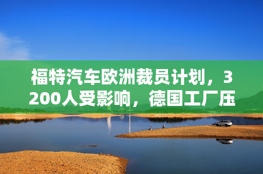 福特汽车欧洲裁员计划，3200人受影响，德国工厂压力巨大
