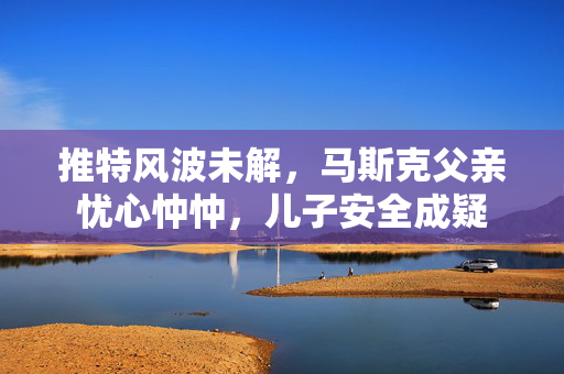推特风波未解，马斯克父亲忧心忡忡，儿子安全成疑
