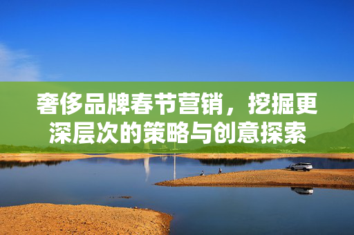 奢侈品牌春节营销，挖掘更深层次的策略与创意探索