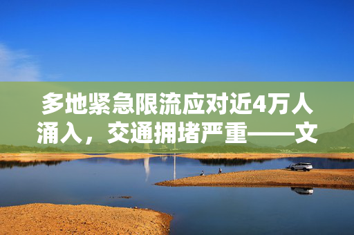 多地紧急限流应对近4万人涌入，交通拥堵严重——文旅部再次发出紧急提醒