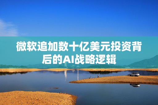微软追加数十亿美元投资背后的AI战略逻辑