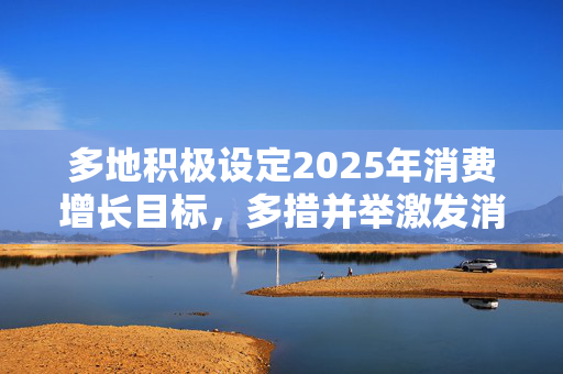多地积极设定2025年消费增长目标，多措并举激发消费活力