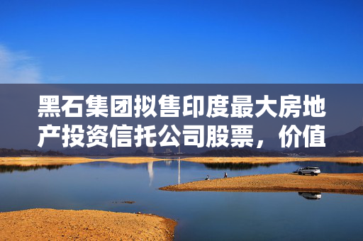 黑石集团拟售印度最大房地产投资信托公司股票，价值4.8亿美元交易背后的考量
