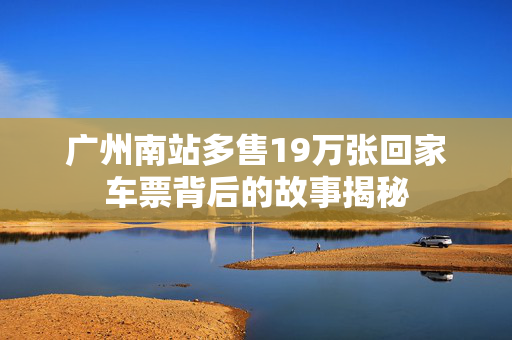 广州南站多售19万张回家车票背后的故事揭秘