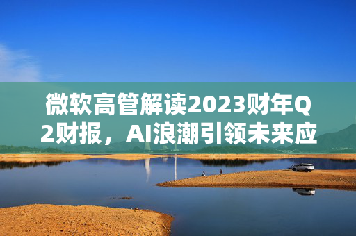 微软高管解读2023财年Q2财报，AI浪潮引领未来应用新纪元