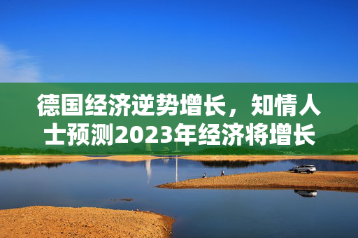 德国经济逆势增长，知情人士预测2023年经济将增长0.2%，扭转收缩预期