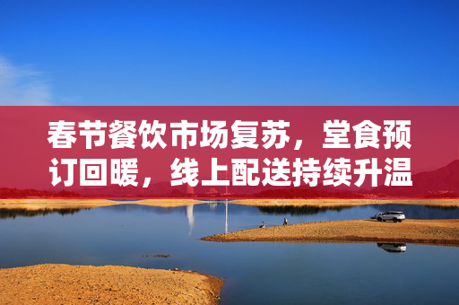 春节餐饮市场复苏，堂食预订回暖，线上配送持续升温