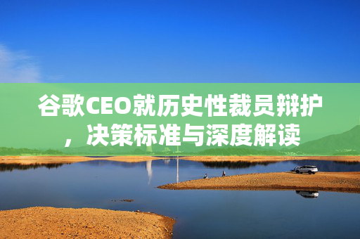 谷歌CEO就历史性裁员辩护，决策标准与深度解读