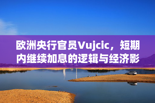 欧洲央行官员Vujcic，短期内继续加息的逻辑与经济影响
