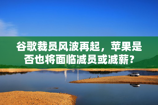 谷歌裁员风波再起，苹果是否也将面临减员或减薪？