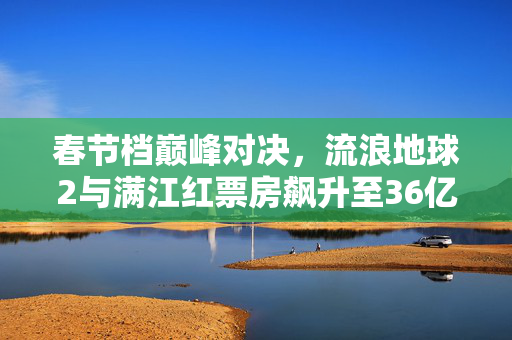 春节档巅峰对决，流浪地球2与满江红票房飙升至36亿