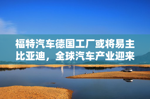福特汽车德国工厂或将易主比亚迪，全球汽车产业迎来新篇章