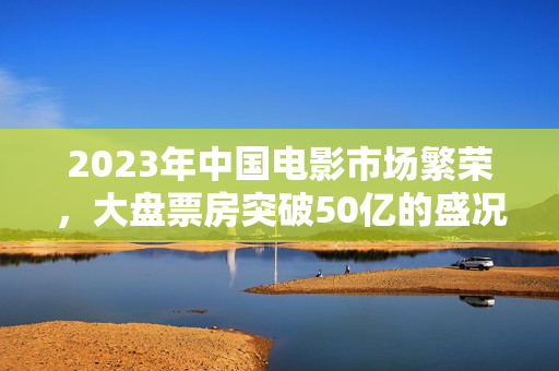 2023年中国电影市场繁荣，大盘票房突破50亿的盛况