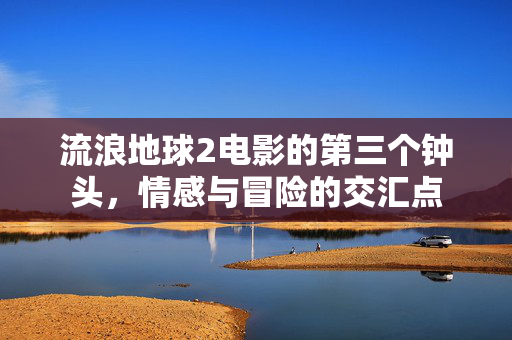 流浪地球2电影的第三个钟头，情感与冒险的交汇点