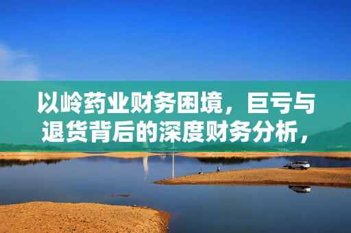 以岭药业财务困境，巨亏与退货背后的深度财务分析，A股市场三大谜团待破