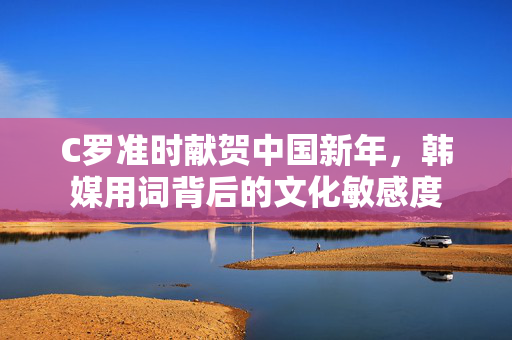 C罗准时献贺中国新年，韩媒用词背后的文化敏感度