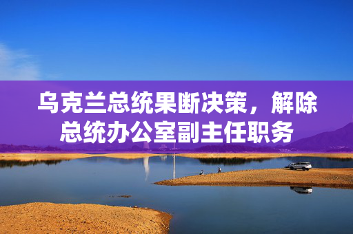 乌克兰总统果断决策，解除总统办公室副主任职务