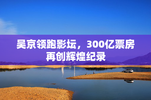 吴京领跑影坛，300亿票房再创辉煌纪录