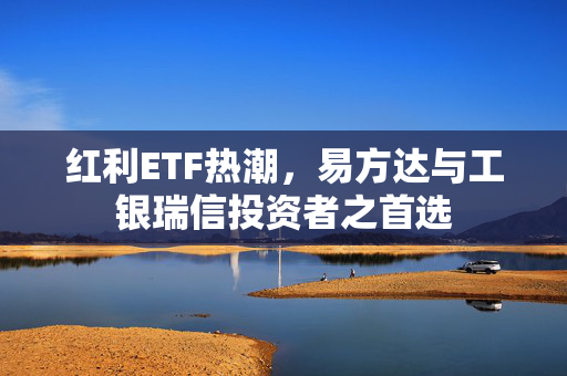 红利ETF热潮，易方达与工银瑞信投资者之首选