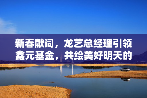 新春献词，龙艺总经理引领鑫元基金，共绘美好明天的投资蓝图