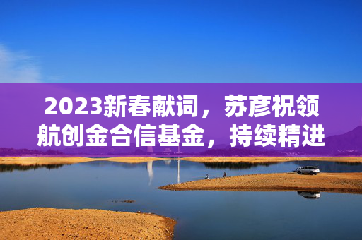 2023新春献词，苏彦祝领航创金合信基金，持续精进投研能力并深化投资者陪伴投入