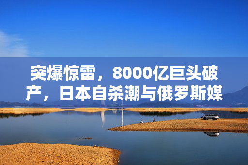 突爆惊雷，8000亿巨头破产，日本自杀潮与俄罗斯媒体风波交织的背后真相