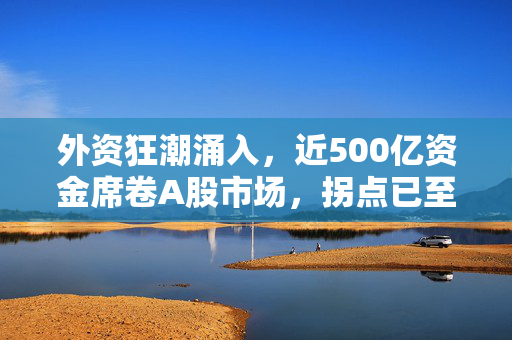 外资狂潮涌入，近500亿资金席卷A股市场，拐点已至，行业净买入达70多亿