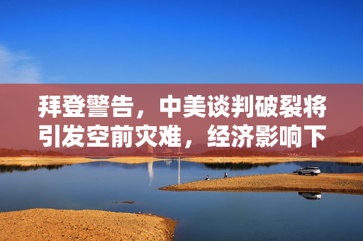 拜登警告，中美谈判破裂将引发空前灾难，经济影响下的巨头裁员与中概股暴涨的双重挑战