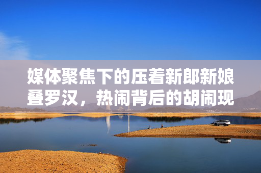 媒体聚焦下的压着新郎新娘叠罗汉，热闹背后的胡闹现象思考