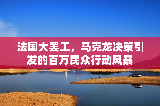 法国大罢工，马克龙决策引发的百万民众行动风暴