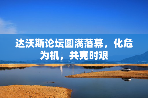 达沃斯论坛圆满落幕，化危为机，共克时艰