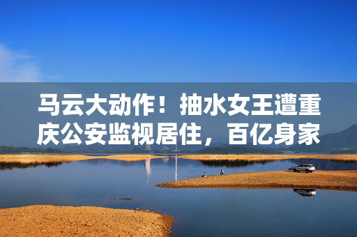 马云大动作！抽水女王遭重庆公安监视居住，百亿身家背后的风云变幻