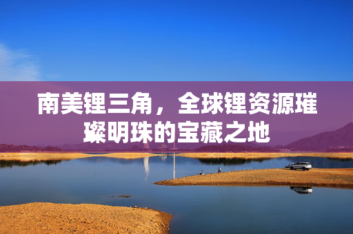 南美锂三角，全球锂资源璀璨明珠的宝藏之地
