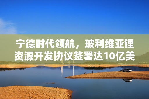宁德时代领航，玻利维亚锂资源开发协议签署达10亿美元