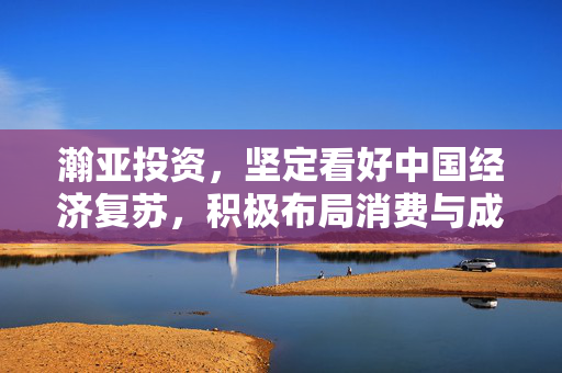 瀚亚投资，坚定看好中国经济复苏，积极布局消费与成长类资产