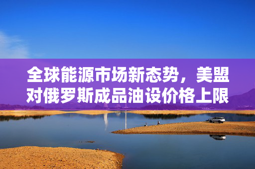 全球能源市场新态势，美盟对俄罗斯成品油设价格上限协议