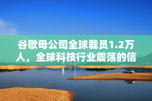 谷歌母公司全球裁员1.2万人，全球科技行业震荡的信号？