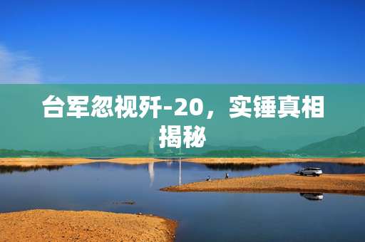台军忽视歼-20，实锤真相揭秘